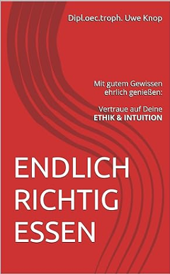 Uwe Knop:  ENDLICH RICHTIG ESSEN: Mit gutem Gewissen genießen: Vertraue auf Deine ETHIK & INTUITION